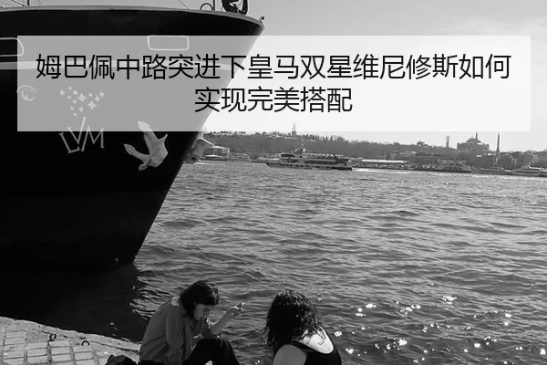 姆巴佩中路突进下皇马双星维尼修斯如何实现完美搭配